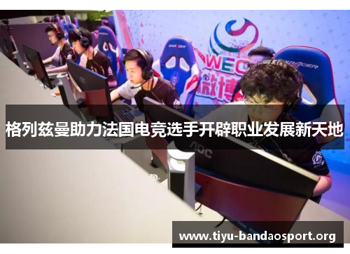 格列兹曼助力法国电竞选手开辟职业发展新天地 格列兹曼助力法国电竞选手开辟职业发展新天地