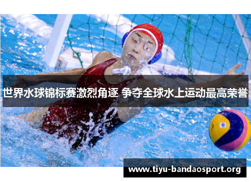 世界水球锦标赛激烈角逐 争夺全球水上运动最高荣誉 世界水球锦标赛激烈角逐 争夺全球水上运动最高荣誉
