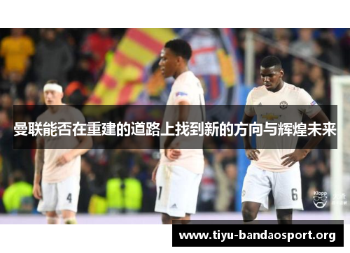 曼联能否在重建的道路上找到新的方向与辉煌未来 曼联能否在重建的道路上找到新的方向与辉煌未来