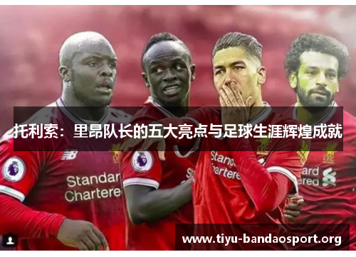 托利索：里昂队长的五大亮点与足球生涯辉煌成就