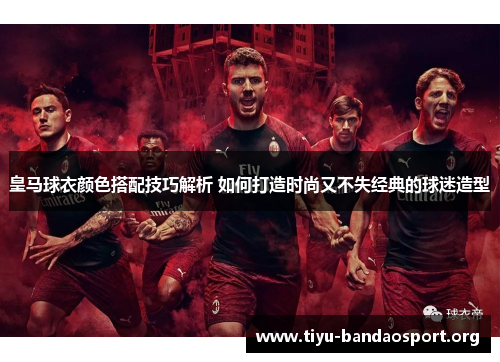 皇马球衣颜色搭配技巧解析 如何打造时尚又不失经典的球迷造型 皇马球衣颜色搭配技巧解析 如何打造时尚又不失经典的球迷造型